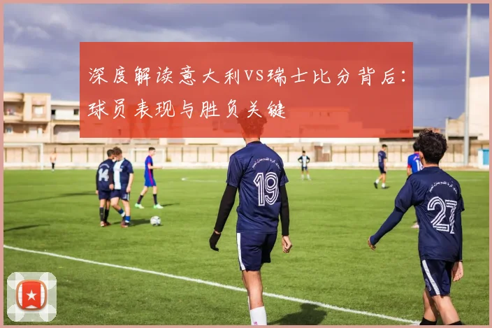 深度解读意大利vs瑞士比分背后：球员表现与胜负关键