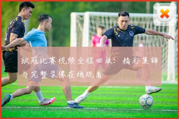 欧冠比赛视频全程回放：精彩集锦与完整录像在线观看