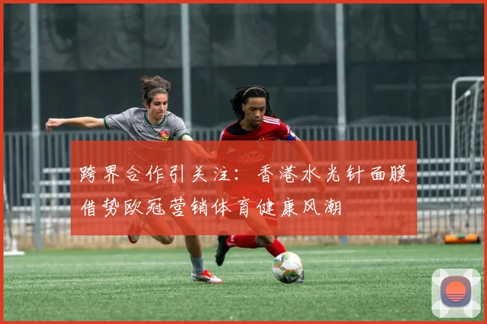 跨界合作引关注：香港水光针面膜借势欧冠营销体育健康风潮