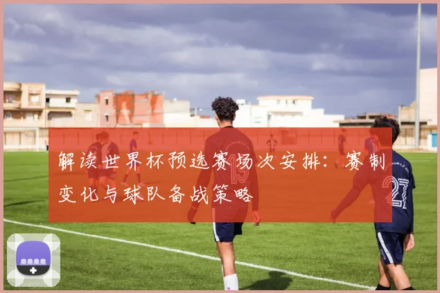 解读世界杯预选赛场次安排：赛制变化与球队备战策略