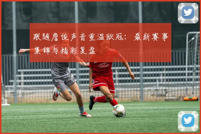 跟随詹俊声音重温欧冠：最新赛事集锦与精彩复盘